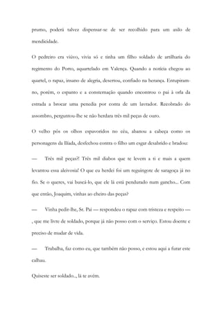 prumo, poderá talvez dispensar-se de ser recolhido para um asilo de
mendicidade.
O pedreiro era viúvo, vivia só e tinha um filho soldado de artilharia do
regimento do Porto, aquartelado em Valença. Quando a notícia chegou ao
quartel, o rapaz, insano de alegria, desertou, confiado na herança. Entupiramno, porém, o espanto e a consternação quando encontrou o pai à orla da
estrada a brocar uma penedia por conta de um lavrador. Recobrado do
assombro, perguntou-lhe se não herdara três mil peças de ouro.
O velho pôs os olhos espavoridos no céu, abanou a cabeça como os
personagens da Ilíada, desfechou contra o filho um esgar desabrido e bradou:
—

Três mil peças?! Três mil diabos que te levem a ti e mais a quem

levantou essa aleivosia! O que eu herdei foi um reguingote de saragoça já no
fio. Se o queres, vai buscá-lo, que ele lá está pendurado num gancho... Com
que então, Joaquim, vinhas ao cheiro das peças?
—

Vinha pedir-lhe, Sr. Pai — respondeu o rapaz com tristeza e respeito —

, que me livre de soldado, porque já não posso com o serviço. Estou doente e
preciso de mudar de vida.
—

Trabalha, faz como eu, que também não posso, e estou aqui a furar este

calhau.
Quiseste ser soldado.., lá te avém.

 
