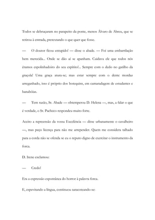 Todos se debruçaram no parapeito da ponte, menos Álvaro de Abreu, que se
retirou à entrada, pretextando o que quer que fosse.
—

O doutor ficou entupido! — disse o abade. — Foi uma embarrilação

bem merecida... Onde se dão aí se apanham. Cuidava ele que todos nós
éramos espolinhadoiro do seu espírito!... Sempre com o dedo no gatilho da
graçola! Uma graça atura-se; mas estar sempre com o dente mordaz
arreganhado, isso é próprio dos botequins, em camaradagem de estudantes e
banabóias.
—

Tem razão, Sr. Abade — obtemperou D. Helena —, mas, a falar o que

é verdade, o Sr. Pacheco respondeu muito forte.
Aceito a repreensão da vossa Excelência — disse urbanamente o cavalheiro
—, mas peço licença para não me arrepender. Quem me considera talhado
para a corda não se ofenda se eu o reputo digno de exercitar o instrumento da
forca.
D. Irene exclamou:
—

Credo!

Era a expressão espontânea do horror à palavra forca.
E, espevitando a língua, continuou saracoteando-se:

 
