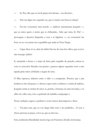 —

Sr. Pai, olhe que eu saí da praça sem licença... sou desertor...

—

Não me digas isso segunda vez, que te rejeito esta broca à cabeça!

—

Faz-me vossemecê uma esmola — replicou serenamente Joaquim —.

que eu antes quero a morte que as chibatadas... Sabe que mais, Sr. Pai? —
prosseguiu o desertor limpando o suor e as lágrimas —, ou vossemecê me
livra, ou eu vou juntar-me à quadrilha que anda na Terra Negra.
—

Capaz disso és tu, alma do diabo! Sai-me da vista dos olhos, que eu já te

não enxergo, ladrão!
E, arrojando a broca e o maço de ferro pelo respaldo do penedo, sentou-se
com os cotovelos fincados nas pernas e pensou alguns segundos com a cara
tapada pelas mãos esfoliadas e negras de terra.
O filha esperava, indeciso entre o ódio e a compaixão. Pensava que o pai
herdara as três mil peças e o deixava optar entre a chibata e a malta de ladrões,
Joaquim sentia-se tremer de raiva; se, porém, a herança era uma invenção, o ar
aflito do velho sujo, roto e quebrado de trabalho compungia-o.
Nesta vacilação, ergueu o pedreiro o rosto menos descomposto e disse:
—

Vai para casa, que eu vou daqui falar com o teu padrinho... Aí tens a

chave; procura as peças, e leva-as, que eu dou-tas...
Esta zombeteira liberalidade incutiu logo em Francisco dúvidas da herança.

 
