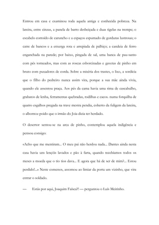 Entrou em casa e examinou toda aquela antiga e conhecida pobreza. Na
lareira, entre cinzas, a panela de barro desbeiçada e duas tigelas na trempe; o
escabelo corroído de caruncho e a espaços espumado de gorduras lustrosas; o
catre de bancos e a enxerga rota e arrepiada de palhiço; a candeia de ferro
enganchada na parede; por baixo, pingada de sal, uma banca de pau-santo
com pés torneados, mas com as roscas esborcinadas e gavetas de pinho em
bruto com puxadores de corda. Sobre a miséria dos trastes, o lixo, a sordícia
que o filho do pedreiro nunca assim vira, porque a sua mãe ainda vivia,
quando ele assentou praça. Aos pés da cama havia uma rima de cascabulho,
grabatos de lenha, ferramentas quebradas, rodilhas e cacos. numa forquilha de
quatro esgalhos pregada na trave mestra pendia, coberto da fuligem da lareira,
o albornoz poido que o irmão do Joia dizia ter herdado.
O desertor sentou-se na arca de pinho, contemplou aquela indigência e
pensou consigo:
«Acho que me mentiram... O meu pai não herdou nada... Dantes ainda nesta
casa havia uns lençóis lavados e pão à farta, quando recebíamos todos os
meses a moeda que o tio tios dava... E agora que há de ser de mim?... Estou
perdido!...» Neste comenos, assomou ao limiar da porta um vizinho, que vira
entrar o soldado.
—

Estás por aqui, Joaquim Faísca?! — perguntou o Luís Meirinho.

 