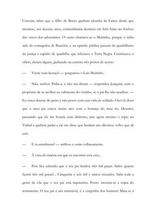 Convém saber que o filho de Bento ganhara alcunha de Faísca desde que
mostrou, aos dezoito anos, extraordinária destreza em ferir lume no fósforo
dos ossos dos adversários. O outro chamava-se o Meirinho, porque o tinha
sido do corregedor de Barcelos, e na opinião pública passara de quadrilheiro
da justiça a capitão da quadrilha que infestava a Terra Negra. Continuava o
ofício, diziam alguns, ganhando na carreira três postos de acesso.
—

Vieste com licença? — perguntou o Luís Meirinho.

—

Não, senhor. Pedia-a, e não ma deram — respondeu Joaquim, com o

propósito de se acolher ao valimento do vizinho, se o pai lhe não acudisse. —
Eu estou doente do peito e não posso com esta vida de soldado. Ouvi lá dizer
que o meu pai estava muito rico com a herança do meu tio. Desertei,
pensando que ele me livraria com dinheiro; mas agora mesmo o topei no
Vinhal a quebrar pedra e ele me disse que herdara um albornoz velho que ali
está.
—

E tu acreditaste? — atalhou o outro velhacamente.

—

À vista da miséria em que eu encontro esta casa...

—

Pois fica sabendo que o teu pai herdou três mil peças. Sabes quanto

fazem três mil peças?... Cinquenta e seis mil e tantos cruzados. Sabe toda a
gente da vila que o teu pai está riquíssimo. Posso. mostrar-te a cópia do
testamento. O teu pai é um miserável, é a vergonha dos homens! Mata-se à

 