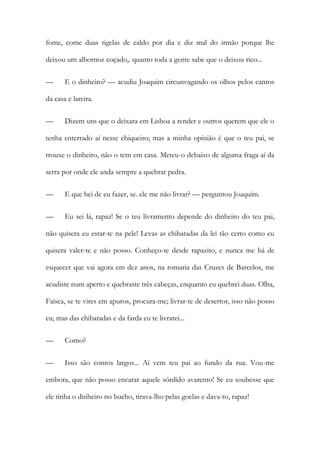 fome, come duas tigelas de caldo por dia e diz mal do irmão porque lhe
deixou um albornoz coçado,. quanto toda a gente sabe que o deixou rico...
—

E o dinheiro? — acudiu Joaquim circunvagando os olhos pelos cantos

da casa e lareira.
—

Dizem uns que o deixara em Lisboa a render e outros querem que ele o

tenha enterrado aí nesse chiqueiro; mas a minha opinião é que o teu pai, se
trouxe o dinheiro, não o tem em casa. Meteu-o debaixo de alguma fraga aí da
serra por onde ele anda sempre a quebrar pedra.
—

E que hei de eu fazer, se. ele me não livrar? — perguntou Joaquim.

—

Eu sei lá, rapaz! Se o teu livramento depende do dinheiro do teu pai,

não quisera eu estar-te na pele! Levas as chibatadas da lei tão certo como eu
quisera valer-te e não posso. Conheço-te desde rapazito, e nunca me há de
esquecer que vai agora em dez anos, na romaria das Cruzes de Barcelos, me
acudiste num aperto e quebraste três cabeças, enquanto eu quebrei duas. Olha,
Faísca, se te vires em apuros, procura-me; livrar-te de desertor, isso não posso
eu; mas das chibatadas e da farda eu te livrarei...
—

Como?

—

Isso são contos largos... Aí vem teu pai ao fundo da rua. Vou-me

embora, que não posso encarar aquele sórdido avarento! Se eu soubesse que
ele tinha o dinheiro no bucho, tirava-lho pelas goelas e dava-to, rapaz!

 