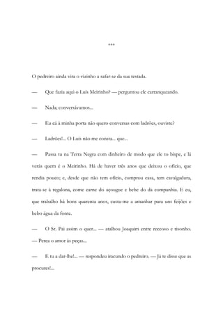 ***

O pedreiro ainda vira o vizinho a safar-se da sua testada.
—

Que fazia aqui o Luís Meirinho? — perguntou ele carranqueando.

—

Nada; conversávamos...

—

Eu cá à minha porta não quero conversas com ladrões, ouviste?

—

Ladrões!... O Luís não me consta... que...

—

Passa tu na Terra Negra com dinheiro de modo que ele to bispe, e lá

verás quem é o Meirinho. Há de haver três anos que deixou o ofício, que
rendia pouco; e, desde que não tem ofício, comprou casa, tem cavalgadura,
trata-se à regalona, come carne do açougue e bebe do da companhia. E eu,
que trabalho há bons quarenta anos, custa-me a amanhar para uns feijões e
bebo água da fonte.
—

O Sr. Pai assim o quer... — atalhou Joaquim entre receoso e risonho.

— Perca o amor às peças...
—

E tu a dar-lhe!... — respondeu iracundo o pedreiro. — Já te disse que as

procures!...

 