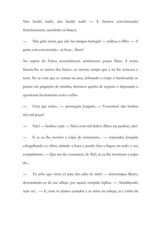 Não herdei nada!, não herdei nada! — E berrava convulsionado
freneticamente, sacudindo os braços.
—

Não grite assim, que não faz mingua barregar! — atalhou o filho. — A

gente está conversando... às boas... Hem?
No aspeto do Faísca ressumbravam sentimentos pouco filiais. A ironia
franzia-lhe os cantos dos beiços, ao mesmo tempo que a ira lhe avincava a
testa. No ar com que se sentara na arca, dobrando o corpo e bamboando as
pernas em gingações de tarimba, denotava quebra de respeito e disposição a
questionar faceiramente com o velho.
—

Com que então... — prosseguiu Joaquim. — Vossemecê não herdou

três mil peças?
—

Não! — bradou o pai. — Não!, com mil diabos (Deus me perdoe), não!

—

E se eu lhe mostrar a cópia do testamento... — respondeu Joaquim

esbugalhando os olhos, abrindo a boca e pondo fora a língua em todo o seu
comprimento. — Que me diz vossemecê, Sr. Pai?, se eu lhe mostrasse a cópia
do...
—

Tu acho que vieste cá para dar cabo de mim! — interrompeu Bento,

desentalando-se da sua aflição por aquela estúpida réplica. — Amaldiçoado
sejas tu!... — E, com os dentes cerrados e as mãos na cabeça, ia e vinha da

 
