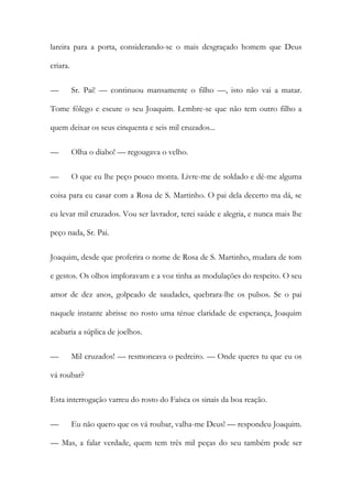 lareira para a porta, considerando-se o mais desgraçado homem que Deus
criara.
—

Sr. Pai! — continuou mansamente o filho —, isto não vai a matar.

Tome fôlego e escute o seu Joaquim. Lembre-se que não tem outro filho a
quem deixar os seus cinquenta e seis mil cruzados...
—

Olha o diabo! — regougava o velho.

—

O que eu lhe peço pouco monta. Livre-me de soldado e dê-me alguma

coisa para eu casar com a Rosa de S. Martinho. O pai dela decerto ma dá, se
eu levar mil cruzados. Vou ser lavrador, terei saúde e alegria, e nunca mais lhe
peço nada, Sr. Pai.
Joaquim, desde que proferira o nome de Rosa de S. Martinho, mudara de tom
e gestos. Os olhos imploravam e a voz tinha as modulações do respeito. O seu
amor de dez anos, golpeado de saudades, quebrara-lhe os pulsos. Se o pai
naquele instante abrisse no rosto uma ténue claridade de esperança, Joaquim
acabaria a súplica de joelhos.
—

Mil cruzados! — resmoneava o pedreiro. — Onde queres tu que eu os

vá roubar?
Esta interrogação varreu do rosto do Faísca os sinais da boa reação.
—

Eu não quero que os vá roubar, valha-me Deus! — respondeu Joaquim.

— Mas, a falar verdade, quem tem três mil peças do seu também pode ser

 