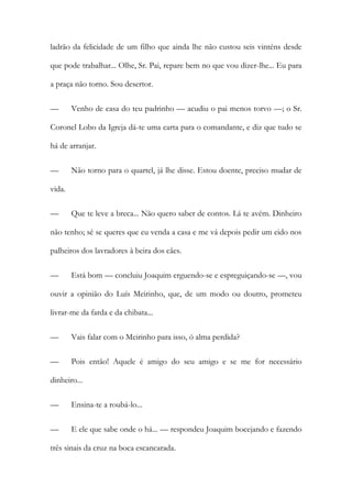 ladrão da felicidade de um filho que ainda lhe não custou seis vinténs desde
que pode trabalhar... Olhe, Sr. Pai, repare bem no que vou dizer-lhe... Eu para
a praça não torno. Sou desertor.
—

Venho de casa do teu padrinho — acudiu o pai menos torvo —; o Sr.

Coronel Lobo da Igreja dá-te uma carta para o comandante, e diz que tudo se
há de arranjar.
—

Não torno para o quartel, já lhe disse. Estou doente, preciso mudar de

vida.
—

Que te leve a breca... Não quero saber de contos. Lá te avém. Dinheiro

não tenho; sé se queres que eu venda a casa e me vá depois pedir um eido nos
palheiros dos lavradores à beira dos cães.
—

Está bom — concluiu Joaquim erguendo-se e espreguiçando-se —, vou

ouvir a opinião do Luís Meirinho, que, de um modo ou doutro, prometeu
livrar-me da farda e da chibata...
—

Vais falar com o Meirinho para isso, ó alma perdida?

—

Pois então! Aquele é amigo do seu amigo e se me for necessário

dinheiro...
—

Ensina-te a roubá-lo...

—

E ele que sabe onde o há... — respondeu Joaquim bocejando e fazendo

três sinais da cruz na boca escancarada.

 