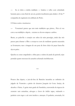 —

Eu te deito a minha maldição — bradou o velho com solenidade

bastante para a cena final de um ato, porém insuficiente para abalar o 32 da 7ª
companhia do regimento de artilharia do Porto.
O Faísca sorriu e murmurou:
—

Vossemecê parece que tem mais maldições que pintos... Pois cá vou

com a sua maldição e depois... veremos se ela nos empece a ambos.
Bento, ao pular-lhe o coração em saltos de ruim presságio, ainda deu três
passos para chamar o filho e avençar-se com ele mediante quantia necessária
ao livramento; mas a imagem de um pote de ferro cheio de peças bateu-lhe
rija no peito.
Quedou-se como empedrado a olhar para a soleira da janela de peitoril, cujas
portadas quatro travessas de castanho esfumado imobilizavam.

***

Poucos dias depois, o juiz-de-fora de Barcelos incumbia ao ordinário do
julgado de Vermoim a prisão do desertor Joaquim da Costa Araújo, de
alcunha o Faísca. A gente mais grada de Famalicão, convencida da riqueza do
avarento sem entranhas, advogou a favor do infeliz rapaz, rodeando o
pedreiro com rogos e até com insultos e ameaças. O pedreiro, assustado, foi

 