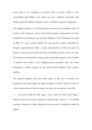 ter-se com o seu compadre, o coronel Lobo da Igreja Velha; e, bem
aconselhado pelo fidalgo, cujo credor era, deu o dinheiro necessário para
abafar o processo militar, comprar a baixa e substituir a praça no regimento.
Em seguida, quando se viu esbulhado das economias que amealhara antes de
herdar as três mil peças, entrou-se de tamanha paixão, espicaçaram-no tantas
saudades do seu dinheiro, que morreria abafado se não desafogasse no ódio
ao filho. As vinte e quatro moedas de ouro que lhe custara a liberdade de
Joaquim representavam fomes e sedes, desconfortos de frio em noites de
Inverno, muitos suores em dias de Estio nó trabalho da serra a horas de sesta.
E lembrava-se com bastante remorso que a sua mulher padecera sem cirurgião
e morrera sem botica e fora indigentemente enterrada, tudo isto assim
desgraçado e infame, porque ele não quisera bolir naquelas vinte e quatro
moedas.
No entanto, Joaquim, bem que muito grato ao pai, não se mostrou tão
penhorado que prescindisse de julgar obrigado a dar-lhe modo de vida. O
velho mostrou-lhe um ferro de monte, um pico, um camartelo, e disse-lhe:
—

Se queres modo de vida, segue o meu. Anda daí brocar uma fraga, e

saberás quanto me custaram a ganhar as minhas vinte e quatro... — E, ficando
entalado, esfregava os olhos debruados de roxo com o encodeado canhão da
jaqueta.

 