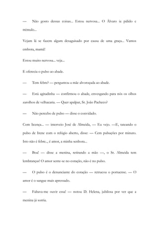 —

Não gosto dessas coisas... Estou nervosa... O Álvaro ia pálido e

trémulo...
Vejam lá se fazem algum desaguisado por causa de uma graça... Vamos
embora, mamã!
Estou muito nervosa... veja...
E oferecia o pulso ao abade.
—

Tem febre? — perguntou a mãe alvoroçada ao abade.

—

Está agitadinha — confirmou o abade, envesgando para nós os olhos

zarolhos de velhacaria. — Quer apalpar, Sr. João Pacheco?
—

Não percebo de pulso — disse o convidado.

Com licença... — interveio José de Almeida, — Eu vejo. —E, tateando o
pulso de Irene com o relógio aberto, disse: — Cem pulsações por minuto.
Isto não é febre.., é amor, a minha senhora...
—

Boa! — disse a menina, retirando a mão —, o Sr. Almeida tem

lembranças! O amor sente-se no coração, não é no pulso.
—

O pulso é o denunciante do coração — retrucou o portuense. — O

amor é o sangue mais apressado.
—

Faltava-me ouvir essa! — notou D. Helena, jubilosa por ver que a

menina já sorria.

 
