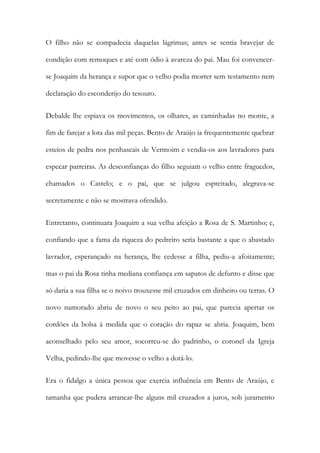 O filho não se compadecia daquelas lágrimas; antes se sentia bravejar de
condição com remoques e até com ódio à avareza do pai. Mau foi convencerse Joaquim da herança e supor que o velho podia morrer sem testamento nem
declaração do esconderijo do tesouro.
Debalde lhe espiava os movimentos, os olhares, as caminhadas no monte, a
fim de farejar a lota das mil peças. Bento de Araújo ia frequentemente quebrar
esteios de pedra nos penhascais de Vermoim e vendia-os aos lavradores para
especar parreiras. As desconfianças do filho seguiam o velho entre fraguedos,
chamados o Castelo; e o pai, que se julgou espreitado, alegrava-se
secretamente e não se mostrava ofendido.
Entretanto, continuara Joaquim a sua velha afeição a Rosa de S. Martinho; e,
confiando que a fama da riqueza do pedreiro seria bastante a que o abastado
lavrador, esperançado na herança, lhe cedesse a filha, pediu-a afoitamente;
mas o pai da Rosa tinha mediana confiança em sapatos de defunto e disse que
só daria a sua filha se o noivo trouxesse mil cruzados em dinheiro ou terras. O
novo namorado abriu de novo o seu peito ao pai, que parecia apertar os
cordões da bolsa à medida que o coração do rapaz se abria. Joaquim, bem
aconselhado pelo seu amor, socorreu-se do padrinho, o coronel da Igreja
Velha, pedindo-lhe que movesse o velho a dotá-lo.
Era o fidalgo a única pessoa que exercia influência em Bento de Araújo, e
tamanha que pudera arrancar-lhe alguns mil cruzados a juros, sob juramento

 