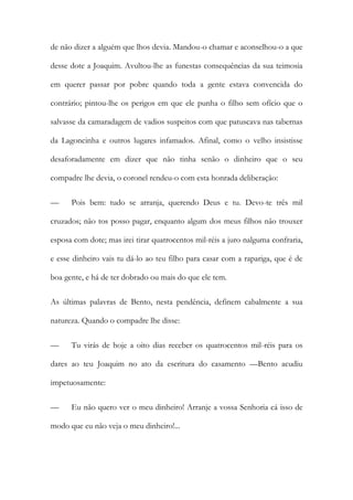 de não dizer a alguém que lhos devia. Mandou-o chamar e aconselhou-o a que
desse dote a Joaquim. Avultou-lhe as funestas consequências da sua teimosia
em querer passar por pobre quando toda a gente estava convencida do
contrário; pintou-lhe os perigos em que ele punha o filho sem ofício que o
salvasse da camaradagem de vadios suspeitos com que patuscava nas tabernas
da Lagoncinha e outros lugares infamados. Afinal, como o velho insistisse
desaforadamente em dizer que não tinha senão o dinheiro que o seu
compadre lhe devia, o coronel rendeu-o com esta honrada deliberação:
—

Pois bem: tudo se arranja, querendo Deus e tu. Devo-te três mil

cruzados; não tos posso pagar, enquanto algum dos meus filhos não trouxer
esposa com dote; mas irei tirar quatrocentos mil-réis a juro nalguma confraria,
e esse dinheiro vais tu dá-lo ao teu filho para casar com a rapariga, que é de
boa gente, e há de ter dobrado ou mais do que ele tem.
As últimas palavras de Bento, nesta pendência, definem cabalmente a sua
natureza. Quando o compadre lhe disse:
—

Tu virás de hoje a oito dias receber os quatrocentos mil-réis para os

dares ao teu Joaquim no ato da escritura do casamento —Bento acudiu
impetuosamente:
—

Eu não quero ver o meu dinheiro! Arranje a vossa Senhoria cá isso de

modo que eu não veja o meu dinheiro!...

 