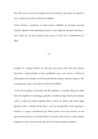Ele sabia que, no ato da contagem dos mil cruzados, seria capaz de agarrar a
saca e fugir com ela do escritório do tabelião.
Assim mesmo, o pedreiro, se tinha muitas maldades de avarento, possuía
também algumas belas qualidades de pai; e uma, digna de bastante memória, é
que, tendo ele em casa arsénico para matar os ratos, não o administrou ao
filho.

***

Joaquim de Araújo entrara na vida por má porta. Oito anos de caserna
bastariam a degenerar-lhe as boas qualidades: mas, com certeza, o Faísca já
tinha ganho esta alcunha à custa de turbulências, quanto assentou praça, e não
se regenerara, como é de supor, no ofício de soldado.
A sua nova posição de lavrador não lhe quadrava: a pesada rabiça do arado
dava-lhe engulhos no estômago, quando a sacudia do rego aberto para romper
outro; o cabo da enxada empolava-lhe as mãos; de sáfaras não sabia nada;
ignorava todo o tráfego da lavoura; e, em vez de aprender, como queriam a
mulher e o sogro, ia bandarrear por feiras, quatro vezes por semana, na sua
égua rabona, de pau de choupa debaixo da perna, mão direita à cinta, chapéu
braguês na nuca e besta travada que não havia outra daquela andadura.

 