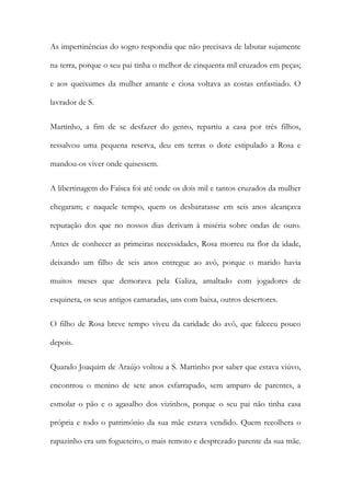 As impertinências do sogro respondia que não precisava de labutar sujamente
na terra, porque o seu pai tinha o melhor de cinquenta mil cruzados em peças;
e aos queixumes da mulher amante e ciosa voltava as costas enfastiado. O
lavrador de S.
Martinho, a fim de se desfazer do genro, repartiu a casa por três filhos,
ressalvou uma pequena reserva, deu em terras o dote estipulado a Rosa e
mandou-os viver onde quisessem.
A libertinagem do Faísca foi até onde os dois mil e tantos cruzados da mulher
chegaram; e naquele tempo, quem os desbaratasse em seis anos alcançava
reputação dos que no nossos dias derivam à miséria sobre ondas de ouro.
Antes de conhecer as primeiras necessidades, Rosa morreu na flor da idade,
deixando um filho de seis anos entregue ao avô, porque o marido havia
muitos meses que demorava pela Galiza, amaltado com jogadores de
esquineta, os seus antigos camaradas, uns com baixa, outros desertores.
O filho de Rosa breve tempo viveu da caridade do avô, que faleceu pouco
depois.
Quando Joaquim de Araújo voltou a S. Martinho por saber que estava viúvo,
encontrou o menino de sete anos esfarrapado, sem amparo de parentes, a
esmolar o pão e o agasalho dos vizinhos, porque o seu pai não tinha casa
própria e todo o património da sua mãe estava vendido. Quem recolhera o
rapazinho era um fogueteiro, o mais remoto e desprezado parente da sua mãe.

 