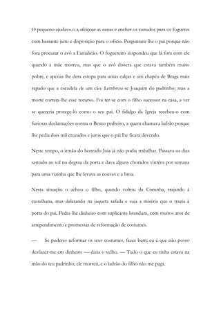 O pequeno ajudava-o a afeiçoar as canas e encher os canudos para os foguetes
com bastante jeito e disposição para o ofício. Perguntara-lhe o pai porque não
fora procurar o avô a Famalicão. O fogueteiro respondeu que lá fora com ele
quando a mãe morreu, mas que o avô dissera que estava também muito
pobre, e apenas lhe dera estopa para umas calças e um chapéu de Braga mais
rapado que a escudela de um cão. Lembrou-se Joaquim do padrinho; mas a
morte cortara-lhe esse recurso. Foi ter-se com o filho sucessor na casa, a ver
se quereria protege-lo como o seu pai. O fidalgo da Igreja recebeu-o com
furiosas declamações contra o Bento pedreiro, a quem chamava ladrão porque
lhe pedia dois mil cruzados e juros que o pai lhe ficara devendo.
Neste tempo, o irmão do honrado Joia já não podia trabalhar. Passava os dias
sentado ao sol no degrau da porta e dava alguns chorados vinténs por semana
para uma vizinha que lhe levava as couves e a broa.
Nesta situação o achou o filho, quando voltou da Corunha, trajando à
castelhana, mas delatando na jaqueta safada e suja a miséria que o trazia à
porta do pai. Pediu-lhe dinheiro com suplicante brandura, com muitos atos de
arrependimento e promessas de reformação de costumes.
—

Se puderes reformar os teus costumes, fazes bem; eu é que não posso

desfazer-me em dinheiro — dizia o velho. — Tudo o que eu tinha estava na
mão do teu padrinho; ele morreu, e o ladrão do filho não me paga.

 