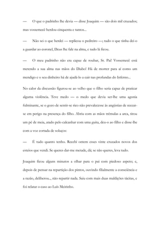 —

O que o padrinho lhe devia — disse Joaquim — são dois mil cruzados;

mas vossemecê herdou cinquenta e tantos...
—

Não sei o que herdei — replicou o pedreiro —; tudo o que tinha dei-o

a guardar ao coronel, Deus lhe fale na alma, e tudo lá ficou.
—

O meu padrinho não era capaz de roubar, Sr. Pai! Vossemecê está

metendo a sua alma nas mãos do Diabo! Há de morrer para aí como um
mendigo e o seu dinheiro há de ajudá-lo a cair nas profundas do Inferno...
No calor da discussão figurou-se ao velho que o filho seria capaz de praticar
alguma violência. Teve medo — o medo que devia ser-lhe uma agonia
fulminante, se o gozo de sentir-se rico não prevalecesse às angústias de recearse em perigo na presença do filho. Abriu com as mãos trémulas a arca, tirou
um pé de meia, atado pelo calcanhar com uma guita, deu-o ao filho e disse-lhe
com a voz cortada de soluços:
—

É tudo quanto tenho. Recebi ontem esses vinte cruzados novos dos

esteios que vendi. Se queres dar-me metade, dá; se não queres, leva tudo.
Joaquim ficou alguns minutos a olhar para o pai com piedoso aspeto; e,
depois de pensar na repartição dos pintos, ouvindo filialmente a consciência e
a razão, deliberou.., não repartir nada. Saiu com mais duas maldições tácitas, e
foi relatar o caso ao Luís Meirinho.

 