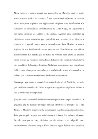 Neste tempo, o antigo aguazil do. corregedor de Barcelos andava muito
acautelado das justiças da comarca. A sua reputação de salteador de estradas
estava feita; mas as provas que legalizassem a captura eram insuficientes. Os
latrocínios de encruzilhada amiudavam-se na Terra Negra, na Lagoncinha e
nas serras distantes do Ladário e da Labruja. Algumas casas afamadas de
dinheirosas eram assaltadas por quadrilhas que venciam pelo número a
resistência; e, quando esses roubos estrondeavam, Luís Meirinho e outros
sujeitos da sua familiaridade nunca estavam em Famalicão ou nas aldeias
circunvizinhas. Era sabido que as maltas se reuniam num grupo de cabanas
numa cafurna de pinheiros chamados os Ribeirais, não longe da vetusta igreja
dos templários de Santiago de Antas. Ainda hoje estão em pé, mas ninguém as
habita, essas choupanas execradas pela tradição de serem aí enterrados os
ladrões que voltavam mortalmente feridos dos seus assaltos.
Como quer que fosse, a maledicência não caluniava Luís Meirinho, nem ele
por modéstia escondeu do Faísca a superior categoria de capitão de ladrões a
que o promovera a voz pública.
Joaquim ouviu estas confidências íntimas sem pavor nem sequer estranheza. A
esquineta era-lhe bastante iniciação para ser admitido aos mistérios da Terra
Negra. O Meirinho encareceu-lhe as vantagens e desfez nos perigos do ofício.
Principiando pelo argumento mais insinuante a favor dos ladrões, ofereceulhe, de uma grande saca, dinheiro que ele afiançava ter adquirido sem
escândalo nem efusão de sangue. Umas das suas regras de bem viver era (dizia

 
