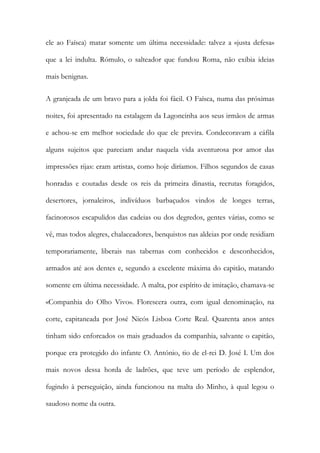 ele ao Faísca) matar somente um última necessidade: talvez a «justa defesa»
que a lei indulta. Rómulo, o salteador que fundou Roma, não exibia ideias
mais benignas.
A granjeada de um bravo para a jolda foi fácil. O Faísca, numa das próximas
noites, foi apresentado na estalagem da Lagoncinha aos seus irmãos de armas
e achou-se em melhor sociedade do que ele previra. Condecoravam a cáfila
alguns sujeitos que pareciam andar naquela vida aventurosa por amor das
impressões rijas: eram artistas, como hoje diríamos. Filhos segundos de casas
honradas e coutadas desde os reis da primeira dinastia, recrutas foragidos,
desertores, jornaleiros, indivíduos barbaçudos vindos de longes terras,
facinorosos escapulidos das cadeias ou dos degredos, gentes várias, como se
vê, mas todos alegres, chalaceadores, benquistos nas aldeias por onde residiam
temporariamente, liberais nas tabernas com conhecidos e desconhecidos,
armados até aos dentes e, segundo a excelente máxima do capitão, matando
somente em última necessidade. A malta, por espírito de imitação, chamava-se
«Companhia do Olho Vivo». Florescera outra, com igual denominação, na
corte, capitaneada por José Nicós Lisboa Corte Real. Quarenta anos antes
tinham sido enforcados os mais graduados da companhia, salvante o capitão,
porque era protegido do infante O. António, tio de el-rei D. José I. Um dos
mais novos dessa horda de ladrões, que teve um período de esplendor,
fugindo à perseguição, ainda funcionou na malta do Minho, à qual legou o
saudoso nome da outra.

 
