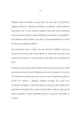 ***

Naquele tempo, Famalicão, às nove horas de uma noite de Novembro,
negrejava silenciosa e rodeada de pinheirais e carvalheiras. Aqueles palacetes
brasonados com os seus titulares campeiam hoje onde então rebalsavam
extensos nateiros de lama, a espaços habitados por cabaneiros. A quadrilha de
Luís Meirinho podia manobrar sem temor e desassombradamente no centro
da vila como nas Rodas do Marão.
Em uma dessas noites, o chefe, com uma dúzia de escolhidos, entrou na
Congosta de Enxiras, onde morava Bento de Araújo. Ele, com mais dois,
acercaram-se da porta; os outros postaram-se de atalaia nas extremidades da
viela.
O pedreiro estava ainda sentado à lareira. Desde que lhe disseram que o filho
pernoitava às vezes em casa do Meirinho, velava até ser dia claro. O receio de
ser assaltado era tamanho que já três vezes, em noites tempestuosas, gritara à
d'el-rei. Os vizinhos, à primeira, acudiram vozeando das janelas com
invulnerável intrepidez, e viram dessa feita que um porco vadio, atraído talvez
pelo cheiro de pocilga, foçava contra a porta de Bento. Depois, ainda que ele
gritasse, ninguém se mexia, atribuindo a porco as agressões incómodas ao
avarento.

 