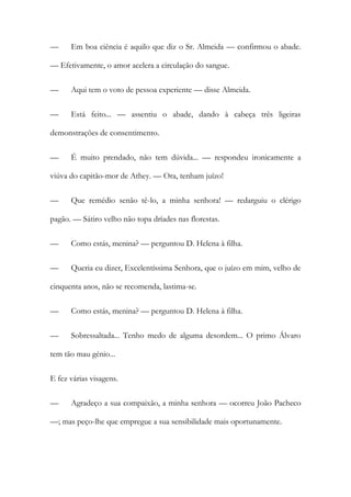 —

Em boa ciência é aquilo que diz o Sr. Almeida — confirmou o abade.

— Efetivamente, o amor acelera a circulação do sangue.
—

Aqui tem o voto de pessoa experiente — disse Almeida.

—

Está feito... — assentiu o abade, dando à cabeça três ligeiras

demonstrações de consentimento.
—

É muito prendado, não tem dúvida... — respondeu ironicamente a

viúva do capitão-mor de Athey. — Ora, tenham juízo!
—

Que remédio senão tê-lo, a minha senhora! — redarguiu o clérigo

pagão. — Sátiro velho não topa dríades nas florestas.
—

Como estás, menina? — perguntou D. Helena à filha.

—

Queria eu dizer, Excelentíssima Senhora, que o juízo em mim, velho de

cinquenta anos, não se recomenda, lastima-se.
—

Como estás, menina? — perguntou D. Helena à filha.

—

Sobressaltada... Tenho medo de alguma desordem... O primo Álvaro

tem tão mau génio...
E fez várias visagens.
—

Agradeço a sua compaixão, a minha senhora — ocorreu João Pacheco

—; mas peço-lhe que empregue a sua sensibilidade mais oportunamente.

 