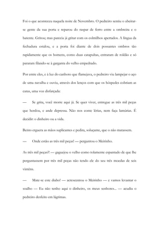 Foi o que aconteceu naquela noite de Novembro. O pedreiro sentiu o abeirarse gente da sua porta e reparou do raspar de ferro entre a ombreira e o
batente. Gritou; mas parecia já gritar com os colmilhos apertados. A língua da
fechadura estalou, e a porta foi diante de dois possantes ombros tão
rapidamente que os homens, como duas catapultas, entraram de roldão e só
pararam filando-se à garganta do velho empedrado.
Por entre eles, e à luz do canhoto que flamejava, o pedreiro viu lampejar o aço
de uma navalha e ouviu, através dos lenços com que os hóspedes cobriam as
caras, uma voz disfarçada:
—

Se grita, você morre aqui já. Se quer viver, entregue as três mil peças

que herdou, e ande depressa. Não nos conte lérias, nem faça lamúrias. É
decidir: o dinheiro ou a vida.
Bento erguera as mãos suplicantes e pedira, soluçante, que o não matassem.
—

Onde estão as três mil peças! — perguntou o Meirinho.

As três mil peças?! — gaguejou o velho como tolamente espantado de que lhe
perguntassem por três mil peças não tendo ele do seu três moedas de seis
vinténs.
—

Mate-se este diabo! — acrescentou o Meirinho — e vamos levantar o

soalho — Eu não tenho aqui o dinheiro, os meus senhores... — acudiu o
pedreiro desfeito em lágrimas.

 
