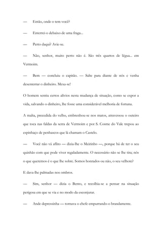—

Então, onde o tem você?

—

Enterrei-o debaixo de uma fraga...

—

Perto daqui? Avie-se.

—

Não, senhor, muito perto não é. São três quartos de légua... em

Vermoim.
—

Bem — concluiu o capitão. — Salte para diante de nós e venha

desenterrar o dinheiro. Mexa-se!
O homem sentiu certos alívios nesta mudança de situação, como se expor a
vida, salvando o dinheiro, lhe fosse uma considerável melhoria de fortuna.
A malta, precedida do velho, embrenhou-se nos matos, atravessou o outeiro
que toca nas faldas da serra de Vermoim e por S. Cosme do Vale trepou ao
espinhaço de penhascos que lá chamam o Castelo.
—

Você não vá aflito — dizia-lhe o Meirinho —, porque há de ter o seu

quinhão com que pode viver regaladamente. O necessário não se lhe tira; nós
o que queremos é o que lhe sobre. Somos honrados ou não, o seu velhote?
E dava-lhe palmadas nos ombros.
—

Sim, senhor — dizia o Bento, e recolhia-se a pensar na situação

perigosa em que se via e no modo da esconjurar.
—

Ande depressinha — tornava o chefe empurrando-o brandamente.

 