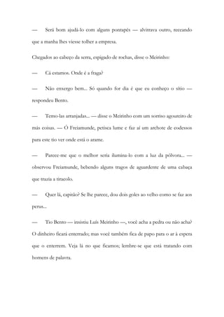 —

Será bom ajudá-lo com alguns pontapés — alvitrava outro, receando

que a manha lhes viesse tolher a empresa.
Chegados ao cabeço da serra, espigado de rochas, disse o Meirinho:
—

Cá estamos. Onde é a fraga?

—

Não enxergo bem... Só quando for dia é que eu conheço o sítio —

respondeu Bento.
—

Temo-las arranjadas... — disse o Meirinho com um sorriso agoureiro de

más coisas. — Ó Freiamunde, petisca lume e faz aí um archote de codessos
para este tio ver onde está o arame.
—

Parece-me que o melhor seria ilumina-lo com a luz da pólvora... —

observou Freiamunde, bebendo alguns tragos de aguardente de uma cabaça
que trazia a tiracolo.
—

Quer lá, capitão? Se lhe parece, dou dois goles ao velho como se faz aos

perus...
—

Tio Bento — insistiu Luís Meirinho —, você acha a pedra ou não acha?

O dinheiro ficará enterrado; mas você também fica de papo para o ar à espera
que o enterrem. Veja lá no que ficamos; lembre-se que está tratando com
homens de palavra.

 