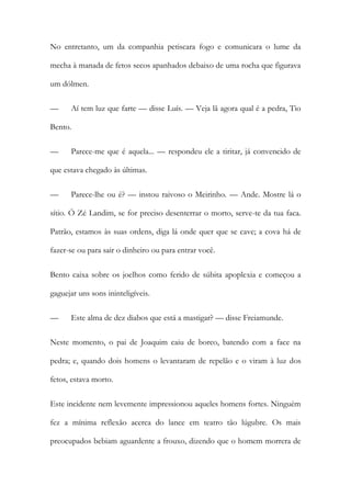 No entretanto, um da companhia petiscara fogo e comunicara o lume da
mecha à manada de fetos secos apanhados debaixo de uma rocha que figurava
um dólmen.
—

Aí tem luz que farte — disse Luís. — Veja lã agora qual é a pedra, Tio

Bento.
—

Parece-me que é aquela... — respondeu ele a tiritar, já convencido de

que estava chegado às últimas.
—

Parece-lhe ou é? — instou raivoso o Meirinho. — Ande. Mostre lá o

sítio. Ó Zé Landim, se for preciso desenterrar o morto, serve-te da tua faca.
Patrão, estamos às suas ordens, diga lá onde quer que se cave; a cova há de
fazer-se ou para sair o dinheiro ou para entrar você.
Bento caixa sobre os joelhos como ferido de súbita apoplexia e começou a
gaguejar uns sons ininteligíveis.
—

Este alma de dez diabos que está a mastigar? — disse Freiamunde.

Neste momento, o pai de Joaquim caiu de borco, batendo com a face na
pedra; e, quando dois homens o levantaram de repelão e o viram à luz dos
fetos, estava morto.
Este incidente nem levemente impressionou aqueles homens fortes. Ninguém
fez a mínima reflexão acerca do lance em teatro tão lúgubre. Os mais
preocupados bebiam aguardente a frouxo, dizendo que o homem morrera de

 