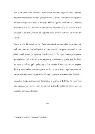 frio. Nem uma ideia filosófica, nem sequer um dito elegíaco! Luís Meirinho
discorreu brevemente sobre a certeza de que o morto os tirara de casa para os
desviar do lugar onde tinha o dinheiro. Decidiu que se aproveitasse o restante
da noite indo a casa revolver a terra quanto se pudesse; e, no caso de lá não
aparecer o dinheiro, viriam na seguinte noite escavar debaixo da rocha, no
Castelo.
Assim se fez. Bento de Araújo ficou deitado de costas sobre uma moita de
codessos, com os braços hirtos e abertos em cruz, os punhos cerrados e os
olhos envidraçados de lágrimas. Ao alvorecer do dia, uma nuvem pardacenta,
que ondulava pela costa da serra, rasgou-se em saraivada glacial, que lhe batia
no rosto e saltava pelo peito nu e descarnado. Chovera e nevara depois,
durante muitos dias. Nenhum pastor subira com o rebanho àquelas cumeadas,
sempre escondidas na negridão da névoa e perigosas, se o lobo uiva faminto.
Quando o tempo estiou, quem denunciara o cadáver já disforme no rosto fora
uma revoada de corvos que crocitavam pairando sobre os restos do seu
banquete disputado às feras.

***

Contava-se assim o caso em Famalicão:

 