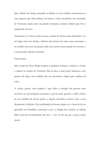 Que o Bento de Araújo, receando os ladrões os seus vizinhos, desenterrara as
suas riquezas que tinha debaixo da lareira e, indo escondê-las nos montados
de Vermoim, numa noite de grande inverneira, morrera tolhido pelo frio e
traspassado da neve.
Fundavam-se os desta versão em que a pedra da lareira estava deslocada e no
seu lugar uma cova funda; e debaixo dos bancos da cama outra escavação, e
no entulho uns cacos de panela, onde com certeza estava porção do tesouro, e
a outra porção debaixo da lareira.
Outro boato:
Que a malta da Terra Negra assaltara o pedreiro, roubara-o. matara-o e levara
o cadáver ao castelo de Vermoim. Não se dava a razão deste saimento a três
quartos de légua; mas também não era necessária a lógica para explicar tal
coisa.
A versão, porém, mais popular e que tinha o sufrágio das pessoas mais
razoáveis era que Joaquim assassinara o pai na serra, quando o velho voltava
do seu trabalho de brocar pedra; e, depois, deixando-o morto, viera a casa
desenterrar o dinheiro. Em confirmação do boato, alegava-se o facto de ele ter
aparecido em Famalicão a procurar o pai e a indagar dos vizinhos se tinham
dado conta do arrombamento da casa — isto no dia em que o pai já estava
morto.

 