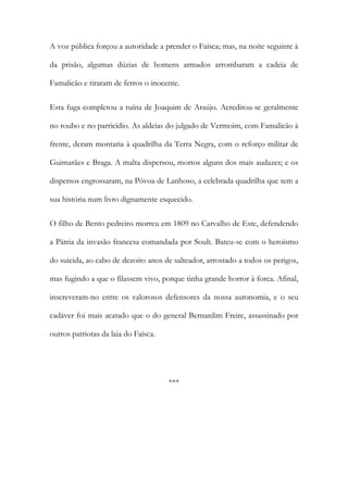 A voz pública forçou a autoridade a prender o Faísca; mas, na noite seguinte à
da prisão, algumas dúzias de homens armados arrombaram a cadeia de
Famalicão e tiraram de ferros o inocente.
Esta fuga completou a ruína de Joaquim de Araújo. Acreditou-se geralmente
no roubo e no parricídio. As aldeias do julgado de Vermoim, com Famalicão à
frente, deram montaria à quadrilha da Terra Negra, com o reforço militar de
Guimarães e Braga. A malta dispersou, mortos alguns dos mais audazes; e os
dispersos engrossaram, na Póvoa de Lanhoso, a celebrada quadrilha que tem a
sua história num livro dignamente esquecido.
O filho de Bento pedreiro morreu em 1809 no Carvalho de Este, defendendo
a Pátria da invasão francesa comandada por Soult. Bateu-se com o heroísmo
do suicida, ao cabo de dezoito anos de salteador, arrostado a todos os perigos,
mas fugindo a que o filassem vivo, porque tinha grande horror à forca. Afinal,
inscreveram-no entre os valorosos defensores da nossa autonomia, e o seu
cadáver foi mais acatado que o do general Bernardim Freire, assassinado por
outros patriotas da laia do Faísca.

***

 