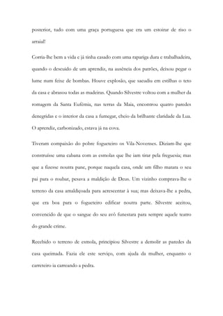 posterior, tudo com uma graça portuguesa que era um estoirar de riso o
arraial!
Corria-lhe bem a vida e já tinha casado com uma rapariga dura e trabalhadeira,
quando o descuido de um aprendiz, na ausência dos patrões, deixou pegar o
lume num feixe de bombas. Houve explosão, que sacudiu em estilhas o teto
da casa e abrasou todas as madeiras. Quando Silvestre voltou com a mulher da
romagem da Santa Eufémia, nas terras da Maia, encontrou quatro paredes
denegridas e o interior da casa a fumegar, cheio da brilhante claridade da Lua.
O aprendiz, carbonizado, estava já na cova.
Tiveram compaixão do pobre fogueteiro os Vila-Novenses. Diziam-lhe que
construísse uma cabana com as esmolas que lhe iam tirar pela freguesia; mas
que a fizesse noutra pane, porque naquela casa, onde um filho matara o seu
pai para o roubar, pesava a maldição de Deus. Um vizinho comprava-lhe o
terreno da casa amaldiçoada para acrescentar à sua; mas deixava-lhe a pedra,
que era boa para o fogueteiro edificar noutra parte. Silvestre aceitou,
convencido de que o sangue do seu avô funestara para sempre aquele teatro
do grande crime.
Recebido o terreno de esmola, principiou Silvestre a demolir as paredes da
casa queimada. Fazia ele este serviço, com ajuda da mulher, enquanto o
carreteiro ia carreando a pedra.

 
