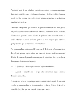 Às três da tarde de um sábado o carreteiro, consoante o costume, despegara
do serviço; mas Silvestre e a mulher continuaram a desfazer o último lance de
parede que lhe restava, com o fim de na próxima segunda-feira acabarem o
trabalho da demolição.
Observara o fogueteiro que este lado da parede quadrilátera era mais grosso
um palmo que os outros que formavam o recinto, reentrando para o interior o
excedente da grossura. Estava coberta de pasta de barro e caleada como as
outras. Divisava-se ainda no barro gretado o risco traçado pelo atrito de
qualquer como que se encostara à cal ainda fresca.
Por esta raspadura, conjeturou Silvestre que ali devia estar o banco da cama
do avô, até porque ouvira dizer que parte do tesouro estivera enterrado
debaixo da cama; e ele, quando tomara posse da casa, ainda vira a cova aberta,
dois palmos distante daquela parede.
—

A pedra aqui é mais larga — disse o fogueteiro à mulher.

—

Agora é! — emendou ela. — O que a faz parecer mais larga é a camada

de barro; senão, olha.
E começou a picar ao longo da parede com a extremidade aguda da alavanca,
e o barro, esboroando-se e desacamando a pedaços, deixava descobrir a
superfície da pedra, que não era mais grossa que a outra.

 