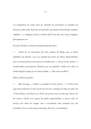 ***

Ao empardecer da tarde, José de Almeida foi procurado na farmácia da
Lameira, onde então florescia um boticário que parecia imortal pelas sandices
originais — e ninguém já hoje se lembra dele! Este pais não é para ninguém:
desenganemo-tos.
Era João Pacheco a chamá-lo de parte para lhe dizer:
—

Acabo de ser procurado por dois sujeitos de Braga, que se dizem

padrinhos do desafio a que sou reptado por parte do Abreu. Respondi-lhes
que eu enviaria pessoa com quem se entendessem, — Estou às tuas ordens —
condescendeu prontamente Almeida, que era padrinho vitalício de todos os
duelos daquele tempo na sua briosa cidade. — Que arma escolhes?
Sabre?, florete?, pistola?...
—

Mais devagar — atalhou o morgado de Vale Escuro. — O Abreu não

joga arma nenhuma. O meu mestre de tiro foi o marques de Nisa, de sabre foi
o Chico Belas e de florete foi o Petit. Sei pouco; mas sei mais que Álvaro. Se
lhe aceito o duelo, vou seguro da minha superioridade, e, pouco mais ou
menos, não sairei do campo com a consciência mais tranquila que um
homicida. Vai tu, se me queres obsequiar, dizer isto aos padrinhos.

 