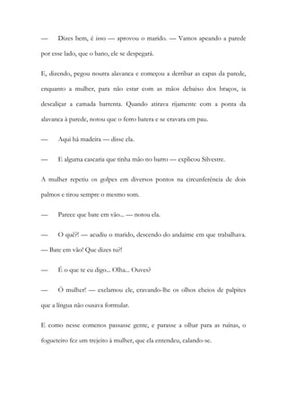 —

Dizes bem, é isso — aprovou o marido. — Vamos apeando a parede

por esse lado, que o bano, ele se despegará.
E, dizendo, pegou noutra alavanca e começou a derribar as capas da parede,
enquanto a mulher, para não estar com as mãos debaixo dos braços, ia
descaliçar a camada barrenta. Quando atirava rijamente com a ponta da
alavanca à parede, notou que o ferro batera e se cravara em pau.
—

Aqui há madeira — disse ela.

—

E alguma cascaria que tinha mão no barro — explicou Silvestre.

A mulher repetiu os golpes em diversos pontos na circunferência de dois
palmos e tirou sempre o mesmo som.
—

Parece que bate em vão... — notou ela.

—

O quê?! — acudiu o marido, descendo do andaime em que trabalhava.

— Bate em vão! Que dizes tu?!
—

É o que te eu digo... Olha... Ouves?

—

Ó mulher! — exclamou ele, cravando-lhe os olhos cheios de palpites

que a língua não ousava formular.
E como nesse comenos passasse gente, e parasse a olhar para as ruínas, o
fogueteiro fez um trejeito à mulher, que ela entendeu, calando-se.

 