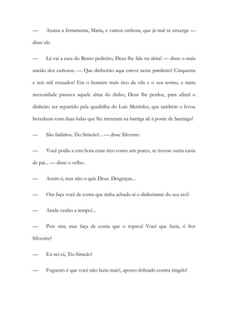 —

Ajunta a ferramenta, Maria, e vamos embora, que já mal se enxerga —

disse ele.
—

Lá vai a casa do Bento pedreiro, Deus lhe fale na alma! — disse o mais

ancião dos curiosos. — Que dinheirão aqui esteve neste pardieiro! Cinquenta
e seis mil cruzados! Era o homem mais rico da vila e o seu termo, e tanta
necessidade passava aquele alma do diabo, Deus lhe perdoe, para afinal o
dinheiro ser repartido pela quadrilha do Luís Meirinho, que também o levou
berzabum com duas balas que lhe meteram na barriga ali à ponte de Santiago!
—

São fadários, Tio Simeão!... — disse Silvestre.

—

Você podia a esta hora estar rico como um porco, se tivesse outra casta

de pai... — disse o velho.
—

Assim é; mas não o quis Deus. Desgraças...

—

Ora faça você de conta que tinha achado aí o dinheirame do seu avô!

—

Ainda venho a tempo!...

—

Pois sim; mas faça de conta que o topava! Você que fazia, ó Sor

Silvestre?
—

Eu sei cá, Tio Simeão!

—

Foguetes é que você não fazia mais!, aposto dobrado contra singelo!

 