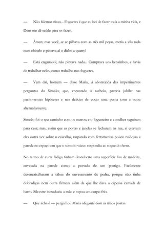—

Não falemos nisso... Foguetes é que eu hei de fazer toda a minha vida, e

Deus me dê saúde para os fazer.
—

Ámen; mas você, se se pilhava com as três mil peças, metia a vila toda

num chinelo e pintava aí o diabo a quatro!
—

Está enganado!, não pintava nada... Comprava uns benzinhos, e havia

de trabalhar neles, como trabalho nos foguetes.
—

Vem daí, homem — disse Maria, já aborrecida das impertinentes

perguntas do Simeão, que, encostado à sachola, parecia jubilar nas
pachorrentas hipóteses e nas delícias de coçar uma perna com a outra
alternadamente.
Simeão foi o seu caminho com os outros; e o fogueteiro e a mulher seguiram
para casa; mas, assim que as portas e janelas se fecharam na rua, aí estavam
eles outra vez sobre o cascalho, raspando com ferramentas pouco ruidosas a
parede no espaço em que o som do vácuo respondia ao toque do ferro.
No termo de curta fadiga tinham descoberto uma superfície lisa de madeira,
envasada na parede como a portada de um postigo. Facilmente
desencaixilharam a tábua do envasamento de pedra, porque não tinha
dobradiças nem outra firmeza além da que lhe dava a espessa camada de
barro. Silvestre introduziu a mão e topou um corpo frio.
—

Que achas? — perguntou Maria ofegante com as mãos postas.

 
