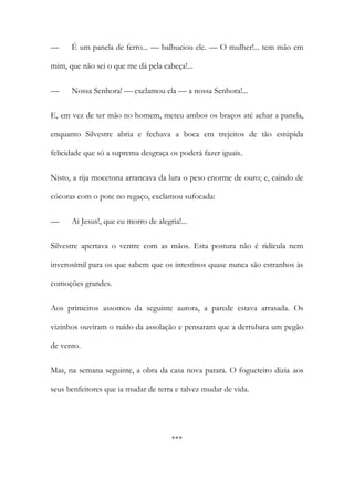 —

É um panela de ferro... — balbuciou ele. — O mulher!... tem mão em

mim, que não sei o que me dá pela cabeça!...
—

Nossa Senhora! — exclamou ela — a nossa Senhora!...

E, em vez de ter mão no homem, meteu ambos os braços até achar a panela,
enquanto Silvestre abria e fechava a boca em trejeitos de tão estúpida
felicidade que só a suprema desgraça os poderá fazer iguais.
Nisto, a rija mocetona arrancava da lura o peso enorme de ouro; e, caindo de
cócoras com o pote no regaço, exclamou sufocada:
—

Ai Jesus!, que eu morro de alegria!...

Silvestre apertava o ventre com as mãos. Esta postura não é ridícula nem
inverosímil para os que sabem que os intestinos quase nunca são estranhos às
comoções grandes.
Aos primeiros assomos da seguinte aurora, a parede estava arrasada. Os
vizinhos ouviram o ruído da assolação e pensaram que a derrubara um pegão
de vento.
Mas, na semana seguinte, a obra da casa nova parara. O fogueteiro dizia aos
seus benfeitores que ia mudar de terra e talvez mudar de vida.

***

 