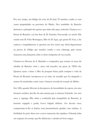 Por esse tempo, um fidalgo da corte de D. João VI mandou vender as suas
vastas propriedades na província do Minho. Nos arrabaldes de Barcelos
demorava a principal das quintas que tinha sido paço senhorial. Chamava-se a
Honra de Romariz e já fora dote de D. Genebra Trocosende, no século XII,
casada com D. Fafes Romargues, filho de D. Egas, que gerara D. Fuas, e tão
copiosa e compridamente se geraram uns dos outros que afinal degeneraram
na pessoa do fidalgo que mandou vender a casa solarenga, para cruzar
ricamente uma dançarina sobre os leões rompentes do seu escudo.
Chamava-se Silvestre de S. Martinho o comprador, que contara na mesa do
tabelião de Barcelos vinte e cinco mil cruzados em peças de 7$500 réis.
Quantos casais e leiras o filho de Joaquim Faísca pôde comprar à volta da
Honra de Romariz incorporou-os no cinto de muralha que foi alargando a
termos de arredondar a mais vasta e formosa vivenda do coração do Minho.
Em 1826, quando Silvestre já desesperava da fecundidade da esposa, em anos
bastante serôdios, deu-lhe ela uma menina que se chamou Felizarda. Aos oito
anos, a rapariga, filha única e conhecida pela morgadinha de Romariz, já
bastante espigada e gorda, levava folgada infância. Aos dezoito anos,
compuseram-se-lhe as feições com proeminências grandes, mas esbeltas. A
fertilidade do peito dizia com a curva tumecente das espáduas. Felizarda tinha
uns arquejos de cansaço que lhe alinhavam o carmim do bom sangue.

 