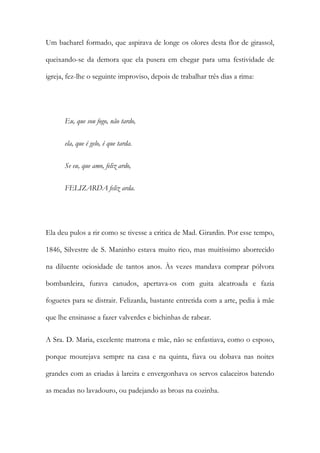 Um bacharel formado, que aspirava de longe os olores desta flor de girassol,
queixando-se da demora que ela pusera em chegar para uma festividade de
igreja, fez-lhe o seguinte improviso, depois de trabalhar três dias a rima:

Eu, que sou fogo, não tardo,
ela, que é gelo, é que tarda.
Se eu, que amo, feliz ardo,
FELIZARDA feliz arda.

Ela deu pulos a rir como se tivesse a critica de Mad. Girardin. Por esse tempo,
1846, Silvestre de S. Maninho estava muito rico, mas muitíssimo aborrecido
na diluente ociosidade de tantos anos. Às vezes mandava comprar pólvora
bombardeira, furava canudos, apertava-os com guita alcatroada e fazia
foguetes para se distrair. Felizarda, bastante entretida com a arte, pedia à mãe
que lhe ensinasse a fazer valverdes e bichinhas de rabear.
A Sra. D. Maria, excelente matrona e mãe, não se enfastiava, como o esposo,
porque mourejava sempre na casa e na quinta, fiava ou dobava nas noites
grandes com as criadas à lareira e envergonhava os servos calaceiros batendo
as meadas no lavadouro, ou padejando as broas na cozinha.

 