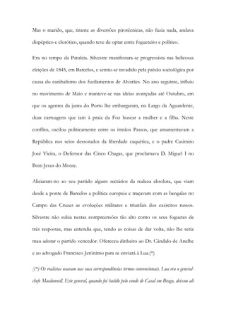 Mas o marido, que, tirante as diversões pirotécnicas, não fazia nada, andava
dispéptico e clorótico, quando teve de optar entre fogueteiro e político.
Era no tempo da Patuleia. Silvestre manifestara-se progressista nas belicosas
eleições de 1845, em Barcelos, e sentiu-se invadido pela paixão sociológica por
causa do canibalismo dos fuzilamentos de Alvarães. No ano seguinte, influiu
no movimento de Maio e manteve-se nas ideias avançadas até Outubro, em
que os agentes da junta do Porto lhe embargaram, no Largo da Aguardente,
duas carruagens que iam à praia da Foz buscar a mulher e a filha. Neste
conflito, oscilou politicamente entre os irmãos Passos, que amamentavam a
República nos seios dessorados da liberdade caquética, e o padre Casimiro
José Vieira, o Defensor das Cinco Chagas, que proclamava D. Miguel I no
Bom Jesus do Monte.
Aliciaram-no ao seu partido alguns sectários da realeza absoluta, que viam
desde a ponte de Barcelos a política europeia e traçavam com as bengalas no
Campo das Cruzes as evoluções militares e triunfais dos exércitos russos.
Silvestre não subia nestas compreensões tão alto como os seus foguetes de
três respostas, mas entendia que, tendo as coisas de dar volta, não lhe seria
mau adotar o partido vencedor. Ofereceu dinheiro ao Dr. Cândido de Anelhe
e ao advogado Francisco Jerónimo para se enviará à Lua.(*)
[(*) Os realistas usavam nas suas correspondências termos convencionais. Lua era o generalchefe Macdonnell. Este general, quando foi batido pelo conde de Casal em Braga, deixou ali

 