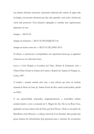 um volumoso dicionário manuscrito, curiosamente elaborado pelos realistas de algum vulto
lexicológico, com bastantes documentos que hoje estão esquecidos e mais tarde a história não
saberá onde procurá-los. Neste dicionário criptográfico os vocábulos mais engenhosamente
disfarçados são estes:
Inimigos — BESTAS.
Inimigos em movimento — BESTAS DESINQUIETAS.
Inimigos em marcha contra nós — BESTAS DE JORNADA.
Os liberais, se intercetassem a correspondência, não suspeitariam decerto que os miguelistas
chamassem aos seus adversários bestas.
Leia-se a Carta Dirigida ao Cavalheiro José Hune, Membro do Parlamento, sobre o
Último Debate Havido na Câmara dos Comuns a Respeito dos Negócios de Portugal, etc.,
Lisboa, 1847.
O tradutor e anotador anónimo desta obra, a mais noticiosa que ternos da revolução
chamada da Maria da Fonte, foi António Pereira dos Reis, notável escritor político, falecido
em 1850.]
À sua generosidade respondeu magnanimamente a assembleia realista
condecorando-o com a comenda de S. Miguel da Ala. Ele já era Rosa Cruz,
graduado na hoje extinta viela da Neta, por José Passos. Abriu-se um pleito de
liberalismo entre Silvestre e a cabeça visível de el-rei absoluto. Boa porção das
peças intactas do defuntíssimo Joia passaram para o cinturão do aventureiro

 