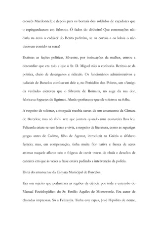 escocês Macdonnell, e depois para os bornais dos soldados de caçadores que
o espingardearam em Sabroso. Ó fados do dinheiro! Que estremeções não
daria na cova o cadáver do Bento pedreiro, se os corvos e os lobos o não
tivessem comido na serra!
Extintas as fações políticas, Silvestre, por insinuações da mulher, entrou a
desconfiar que era tolo e que o Sr. D. Miguel não o conhecia. Retirou-se da
política, cheio de desenganos e ridículo. Os funcionários administrativos e
judiciais de Barcelos zombavam dele e, no Periódico dos Pobres, um «Amigo
da verdade» escreveu que o Silvestre de Romariz, no auge da sua dor,
fabricava foguetes de lágrimas. Alusão perfurante que ele soletrou na folha.
A respeito de soletrar, a morgada recebia cartas de um amanuense da Câmara
de Barcelos; mas só abriu sete que juntara quando uma costureira lhas leu.
Felizarda criara-se sem letras e vivia, a respeito de literatura, como as raparigas
gregas antes de Cadmo, filho de Agenor, introduzir na Grécia o alfabeto
fenício; mas, em compensação, tinha muita flor nativa e fresca de acres
aromas naquele aflante seio e folgava de ouvir trovas de chula e desafios de
cantares em que às vezes a frase estava pedindo a intervenção da polícia.
Direi do amanuense da Câmara Municipal de Barcelos:
Era um sujeito que perlustrara as regiões da ciência por toda a extensão do
Manual Enciclopédico do Sr. Emílio Aquiles de Monteverde. Era autor de
charadas impressas. Só a Felizarda. Tinha este rapaz, José Hipólito de nome,

 