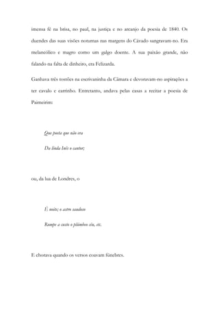 imensa fé na brisa, no paul, na justiça e no arcanjo da poesia de 1840. Os
duendes das suas visões noturnas nas margens do Cávado sangravam-no. Era
melancólico e magro como um galgo doente. A sua paixão grande, não
falando na falta de dinheiro, era Felizarda.
Ganhava três tostões na escrivaninha da Câmara e devoravam-no aspirações a
ter cavalo e carrinho. Entretanto, andava pelas casas a recitar a poesia de
Paimeirim:

Que poeta que não era
Da linda Inês o cantor;

ou, da lua de Londres, o

É noite; o astro saudoso
Rompe a custo o plúmbeo céu, etc.

E chorava quando os versos coavam fúnebres.

 