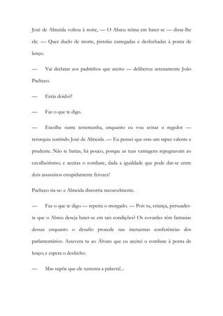 José de Almeida voltou à noite, — O Abreu teima em bater-se — disse-lhe
ele. — Quer duelo de morte, pistolas carregadas e desfechadas à ponta de
lenço.
—

Vai declarar aos padrinhos que aceito — deliberou serenamente João

Pacheco.
—

Estás doido?!

—

Faz o que te digo.

—

Escolhe outra testemunha, enquanto eu vou avisar o regedor —

retorquiu sorrindo José de Almeida. — Eu pensei que eras um rapaz valente e
prudente. Não te batias, há pouco, porque as tuas vantagens repugnavam ao
cavalheirismo; e aceitas o combate, dada a igualdade que pode dar-se entre
dois assassinos estupidamente ferozes!
Pacheco ria-se: e Almeida discorria razoavelmente.
—

Faz o que te digo — repetiu o morgado. — Pois tu, criança, persuades-

te que o Abreu deseja bater-se em tais condições? Os covardes têm fantasias
dessas enquanto o desafio procede nas incruentas conferências dos
parlamentários. Assevera tu ao Álvaro que eu aceitei o combate à ponta de
lenço; e espera o desfecho.
—

Mas supõe que ele sustenta a palavra!...

 