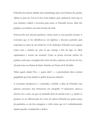 Felizarda não parecia talhada (sem calemburgo) para este homem; ele, porém,
talhara-se para ela. Far-se-ia boi, como Júpiter, para arrebatá-la, bem que os
seus instintos voláteis o levassem para cisne, se Felizarda tivesse, além dos
próprios, os instintos um tanto bestiais de Leda.
Escreveu-lhe sete missivas profusas e tristes como os sete pecados mortais. A
costureira que as leu debulhava-se em lágrimas e decorava períodos para
responder às cartas de um furriel do 13 de infantaria. Felizarda ouvia aquelas
coisas com a atenção de uma rã que emerge à flor do lago os olhos
espantadiços e escuta um rouxinol. Como as prosas levavam recheio de
quadras, assim que a morgada dava tento da rima, espirrava um frouxo de riso,
tal qual como no lirismo de Santo António, no Teatro de S. Geraldo.
Tinha aquele aleijão! Era — quem sabe? — a preexistência desta enorme
gargalhada que hoje atabafa os golfos da poesia subjetiva.
A costureira interpretou-a e respondeu, vestindo a ideia de Felizarda com
palavras inocentes, mas facinorosas em ortografia. O amanuense amava-a
deveras: leu a carta, em que era chamado bem da menina com v; e, dando os
pêsames ao seu Monteverde, fez votos de educar Felizarda nas quatro panes
da gramática, se um dia conjugasse o verbo amar, que só é verdadeiramente
regular quando o matrimónio o defeca.

 