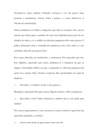 Trocaram-se cartas assíduas. Felizarda começava a ser um pouco séria,
pouseira e sensaborona. Amava. Entre a psique e a outra abriram-se as
válvulas de comunicação.
Tinha morbidezas de Ofélia e indigestões por falta de exercido. Não saia do
mirante que olhava para o caminho do carro. José Hipólito passava por ali aos
sábados de tarde; e, se a solidão era absoluta, perguntava-lhe como passou. E
Julieta, debruçada sobre o varandim do miradouro, com a face rubra e o seio
ondulante, dizia-lhe que passou bem.
Nas cartas, falou-lhe em matrimónio, o amanuense. Ela respondeu que sim.
José Hipólito, esporeado pelo amor, abalançou-se à interpresa de que os
amigos o dissuadiam. Pediu-a ao pai, e arrependeu-se. Silvestre perguntou-lhe
quem era e quanto tinha. Ouvida a resposta, disse gesticulando um esgar de
desprezo:
—

Ora adeus... O senhor, se não é tolo, parece-o.

Despediu-o apontando-lhe para a porta. Depois chamou a filha e perguntou:
—

Que diabo é isto? Onde conheceste o pelintra que te veio pedir para

mulher?
Ela contou ingenuamente o caso, mostrou as cartas, confessou quem lhas lia,
quem lhes respondia, e concluiu:
—

Assim como assim, já agora quero casar com ele.

 