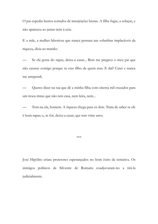 O pai expediu berros cortados de interjeições brutas. A filha fugiu, a soluçar, e
não apareceu ao jantar nem à ceia.
E a mãe, a mulher laboriosa que nunca pensara nas soberbias implacáveis da
riqueza, dizia ao marido:
—

Se ela gosta do rapaz, deixa-a casar... Bem me pregava o meu pai que

não casasse contigo porque tu eras filho de quem eras. E daí? Casei e nunca
me arrependi.
—

Queres dizer na tua que dê a minha filha com oitenta mil cruzados para

um troca-tintas que não tem casa, nem leira, nem...
—

Tem-na ela, homem. A riqueza chega para os dois. Trata de saber se ele

é bom rapaz; e, se for, deixa-a casar, que tem vinte anos.

***

José Hipólito criara protetores esperançados no bom êxito da tentativa. Os
inimigos políticos de Silvestre de Romariz coadjuvaram-no a tirá-la
judicialmente.

 