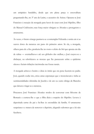 um antipático bandalho, desde que em plena praça o enxovalhara
perguntando-lhe, no 3º ano de Latim, o acusativo de Asinus. Opusera-se José
Francisco à receção da morgada para haver de casar com José Hipólito, filho
do Manuel Colchoeiro; mas força maior obrigara os Alvarães a protegerem o
amanuense.
Às vezes, o futuro cónego pasmava-se a contemplar Felizarda e sentia em si as
suaves dores da natureza em pano do primeiro amor. Se ela, a morgada,
olhava para ele a fito, produzia-lhe no rosto o efeito do Sol que aponta em dia
de calma — avermelhava-o até aos glóbulos das orelhas; e José coçava-se a
disfarçar, ou esbofeteava as moscas que lhe passeavam sobre a epiderme
oleosa e faziam titilações incómodas nas fossas nasais.
A morgada achava-o bonito e dizia às irmãs que era pena fazerem-no padre.
José, quando soube isto, criou umas esperanças que o tresnoitavam e tinha as
sentimentalidades doloridas de Jocelin e de um ou outro clérigo de Barcelos
que deixava vingar-se a natureza.
Procurava José Francisco Alvarães modos de conversar com Silvestre de
Romariz e contava-lhe o que a filha dizia a respeito do Hipólito. Levava à
depositada cartas do pai e lia-lhas às escondidas da família. O amanuense
suspeitara-o e tratava de remover o depósito, alegando subornos que a lei não
facultava.

 