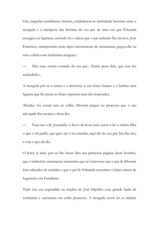 Ora, naquelas confidentes leituras, estabelecera-se intimidade bastante entre a
morgada e o intérprete das lástimas do seu pai. de uma vez que Felizarda
enxugava as lágrimas, ouvindo ler o adeus que o pai enfermo lhe enviava, José
Francisco, transportado num rapto inconsciente de entusiasmo, pegou-lhe na
mão e disse com terníssima meiguice:
—

Não case contra vontade do seu pai... Tenha pena dele, que está tão

acabadinho...
A morgada pôs-se a torcer e a destorcer o seu lenço branco e a lamber uma
lágrima que lhe pruía no beiço superior; mas não respondeu.
Alvarães foi contar isto ao velho. Silvestre pegou no processo que o seu
advogado lhe enviara e disse-lhe:
—

Faça-me o Sr. Josezinho o favor de levar estes autos e ler a minha filha

o que o tal patife, que quer ser o seu marido, aqui diz do seu pai: leia-lhe isto,
e veja o que ela diz.
O leitor já sabe, por eu lho haver dito nas primeiras páginas deste livrinho,
que o indiscreto amanuense consentira que se escrevesse que o pai de Silvestre
fora salteador de estradas e que o pai de Felizarda exercitara o baixo mister de
fogueteiro em Famalicão.
Tudo isto era expendido na tréplica de José Hipólito com grande lardo de
zombarias e sarcasmos em estilo picaresco. A morgada ouviu ler as injúrias

 