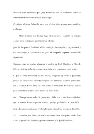 entoadas com veemência por José Francisco, que as declamou como se
estivesse traduzindo um período de Eutrópio.
Concluída a leitura, Felizarda, antes que o leitor a interrogasse com os olhos,
exclamou:
—

Quero ir para a casa do meu pai, e há de ser já. O Josezinho vai comigo.

Mande dizer ao meu pai que me mande a burra.
José foi dar parte à família da súbita resolução da morgada; o depositário foi
dar pane ao juiz, e o juiz respondeu que a lei não podia empecer à vontade da
depositada.
Quando estas altercações chegaram à notícia de José Hipólito, a filha de
Silvestre ia já caminho de casa, acompanhada pelo estudante e pelas irmãs.
O pai e a mãe receberam-na nos braços, ofegantes de júbilo, a pedir-lhes
perdão da sua doidice. Silvestre abraçava José Francisco Alvarães chamandolhe o salvador da sua filha e da sua honra. A santa mãe de Felizarda olhava
para o estudante com os olhos cheios de riso e dizia:
—

Não queira ser padre, Sr. Josezinho... Olhe que o meu homem já disse

que, se a vossa Senhoria quisesse a nossa rapariga, que lha dava, e eu também.
José olhou estupefacto para o velho; Silvestre entendeu o espanto e disse-lhe:
—

Não olhe para mim, que eu não sou o que caso; olhe para a minha filha

e veja o que ela diz. Felizarda, queres casar com o Sr. José Francisco?

 